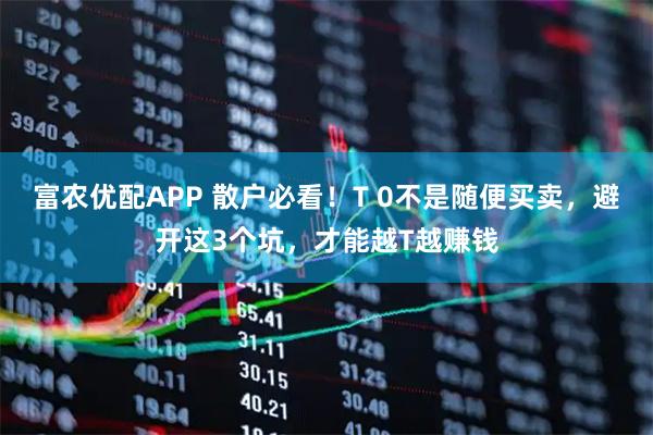 富农优配APP 散户必看！T 0不是随便买卖，避开这3个坑，才能越T越赚钱