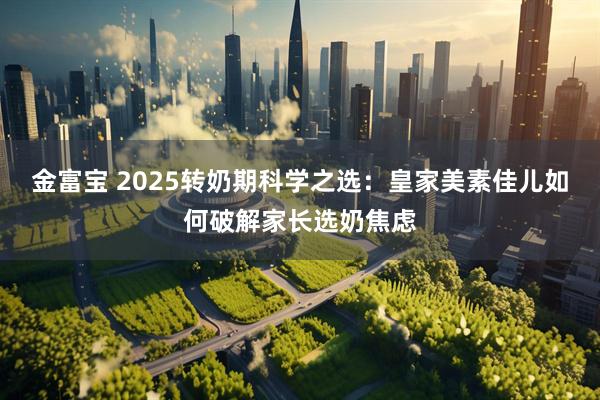 金富宝 2025转奶期科学之选：皇家美素佳儿如何破解家长选奶焦虑