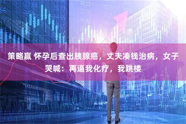 策略赢 怀孕后查出胰腺癌，丈夫凑钱治病，女子哭喊：再逼我化疗，我跳楼