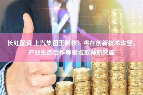 长红配资 上汽集团王晓秋：将在创新技术攻坚、产业生态合作等领域取得新突破