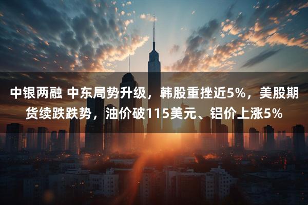 中银两融 中东局势升级，韩股重挫近5%，美股期货续跌跌势，油价破115美元、铝价上涨5%