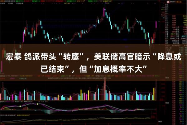 宏泰 鸽派带头“转鹰”，美联储高官暗示“降息或已结束”，但“加息概率不大”